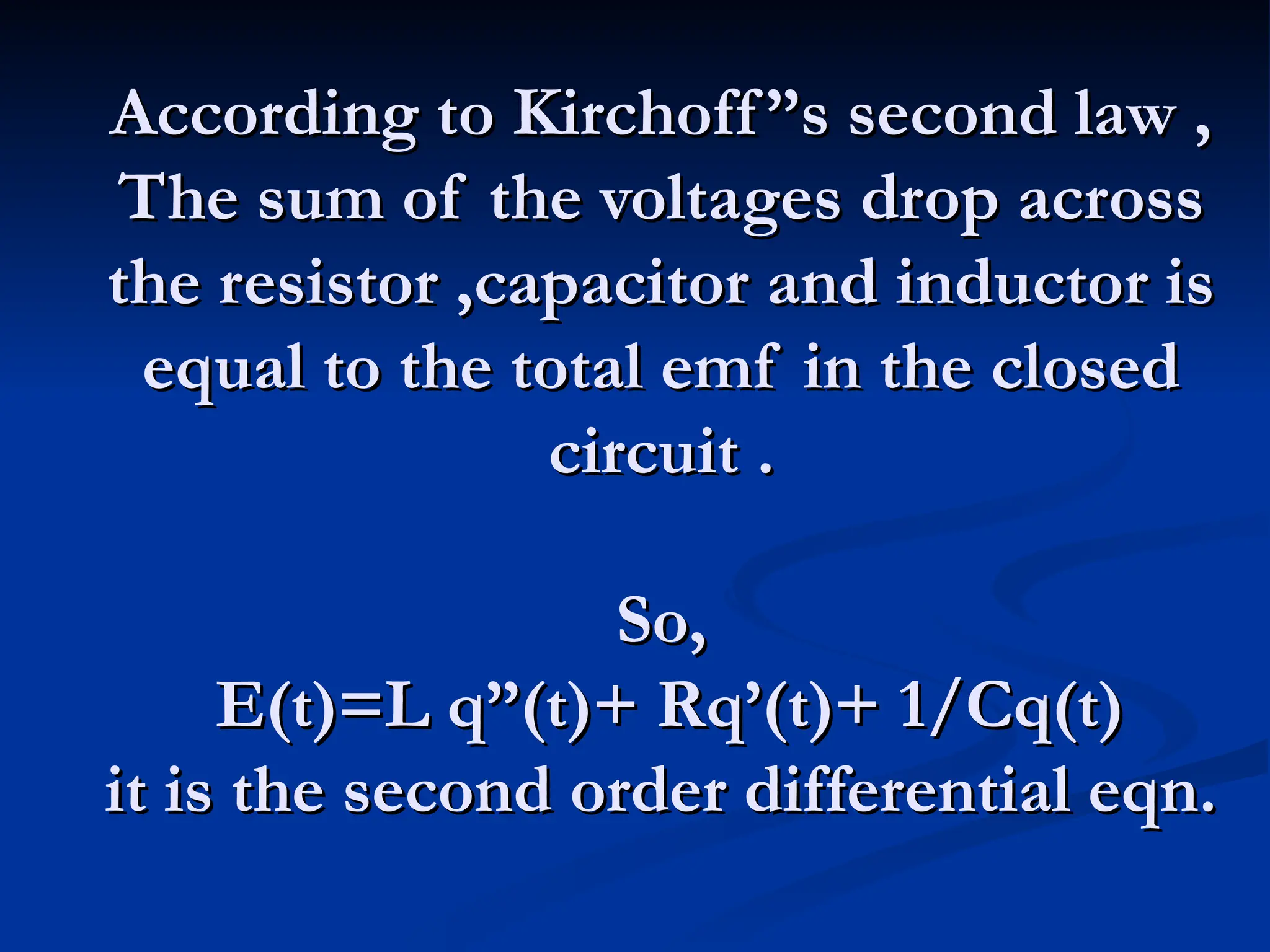 According to Kirchoff”s second law ,
According to Kirchoff”s second law ,
The sum of the voltages drop across
The sum of the voltages drop across
the resistor ,capacitor and inductor is
the resistor ,capacitor and inductor is
equal to the total emf in the closed
equal to the total emf in the closed
circuit .
circuit .
So,
So,
E(t)=L q”(t)+ Rq’(t)+ 1/Cq(t)
E(t)=L q”(t)+ Rq’(t)+ 1/Cq(t)
it is the second order differential eqn.
it is the second order differential eqn.
 