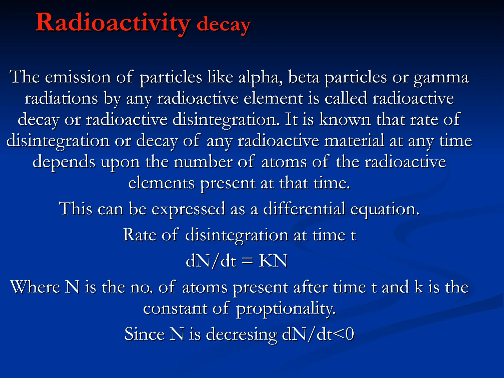 Radioactivity
Radioactivity decay
decay
The emission of particles like alpha, beta particles or gamma
The emission of particles like alpha, beta particles or gamma
radiations by any radioactive element is called radioactive
radiations by any radioactive element is called radioactive
decay or radioactive disintegration. It is known that rate of
decay or radioactive disintegration. It is known that rate of
disintegration or decay of any radioactive material at any time
disintegration or decay of any radioactive material at any time
depends upon the number of atoms of the radioactive
depends upon the number of atoms of the radioactive
elements present at that time.
elements present at that time.
This can be expressed as a differential equation.
This can be expressed as a differential equation.
Rate of disintegration at time t
Rate of disintegration at time t
dN/dt = KN
dN/dt = KN
Where N is the no. of atoms present after time t and k is the
Where N is the no. of atoms present after time t and k is the
constant of proptionality.
constant of proptionality.
Since N is decresing dN/dt<0
Since N is decresing dN/dt<0
 