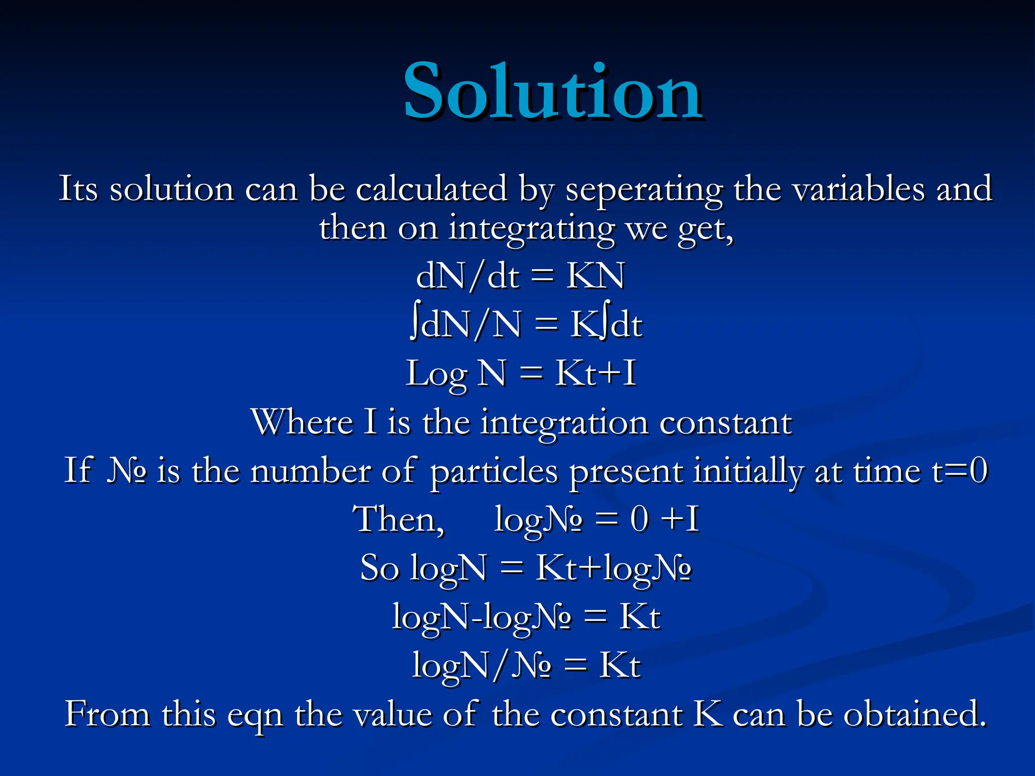 Solution
Solution
Its solution can be calculated by seperating the variables and
Its solution can be calculated by seperating the variables and
then on integrating we get,
then on integrating we get,
dN/dt = KN
dN/dt = KN
∫
∫dN/N = K∫dt
dN/N = K∫dt
Log N = Kt+I
Log N = Kt+I
Where I is the integration constant
Where I is the integration constant
If № is the number of particles present initially at time t=0
If № is the number of particles present initially at time t=0
Then, log№ = 0 +I
Then, log№ = 0 +I
So logN = Kt+log№
So logN = Kt+log№
logN-log№ = Kt
logN-log№ = Kt
logN/№ = Kt
logN/№ = Kt
From this eqn the value of the constant K can be obtained.
From this eqn the value of the constant K can be obtained.
 