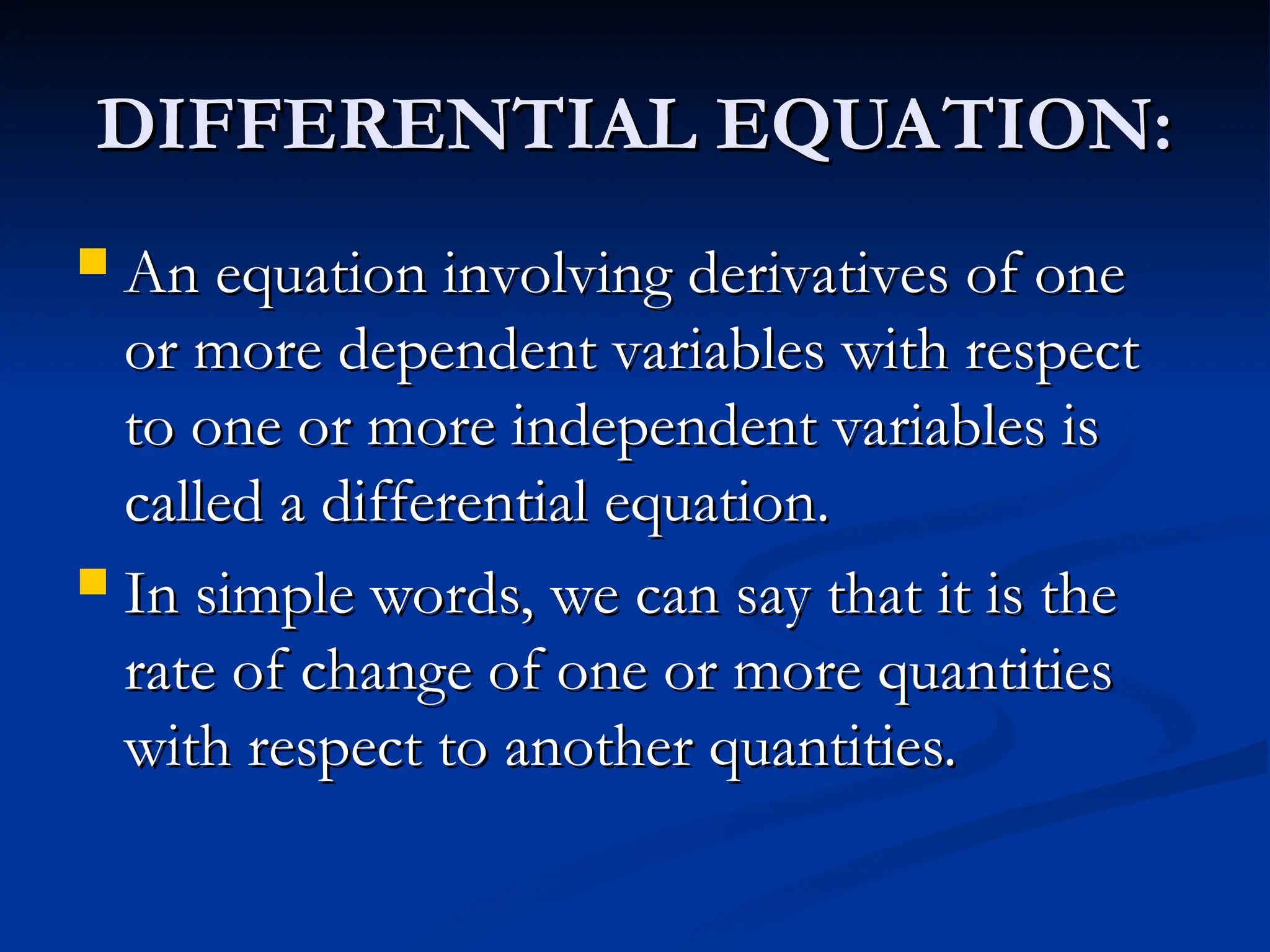 DIFFERENTIAL EQUATION:
DIFFERENTIAL EQUATION:
 An equation involving derivatives of one
An equation involving derivatives of one
or more dependent variables with respect
or more dependent variables with respect
to one or more independent variables is
to one or more independent variables is
called a differential equation.
called a differential equation.
 In simple words, we can say that it is the
In simple words, we can say that it is the
rate of change of one or more quantities
rate of change of one or more quantities
with respect to another quantities.
with respect to another quantities.
 