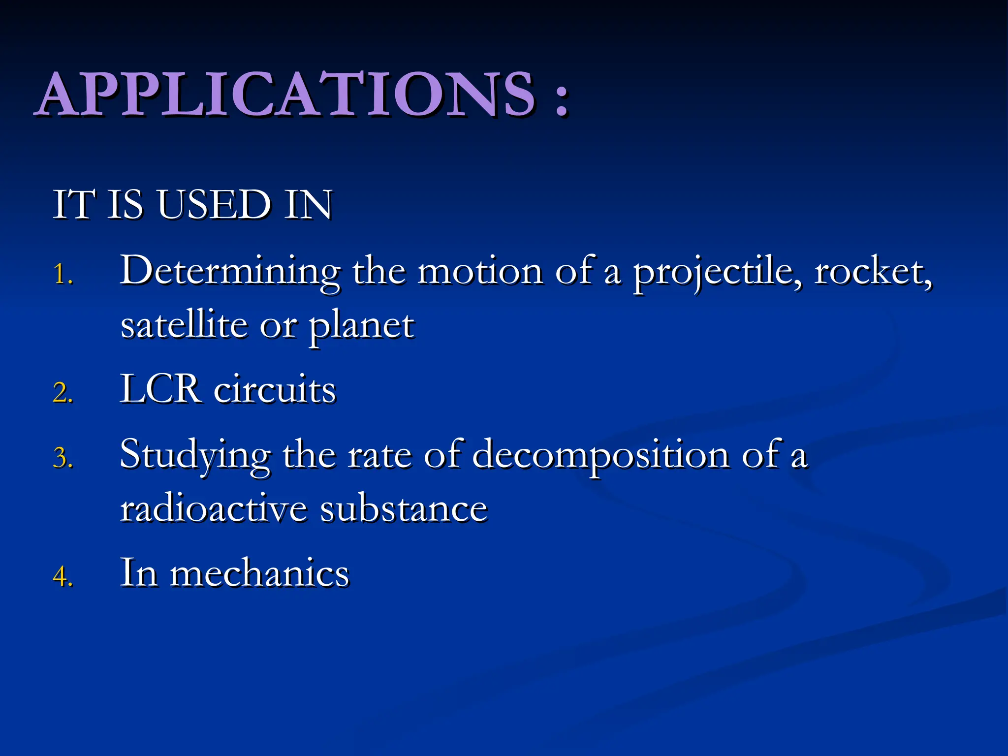 APPLICATIONS :
APPLICATIONS :
IT IS USED IN
IT IS USED IN
1.
1. Determining the motion of a projectile, rocket,
Determining the motion of a projectile, rocket,
satellite or planet
satellite or planet
2.
2. LCR circuits
LCR circuits
3.
3. Studying the rate of decomposition of a
Studying the rate of decomposition of a
radioactive substance
radioactive substance
4.
4. In mechanics
In mechanics
 