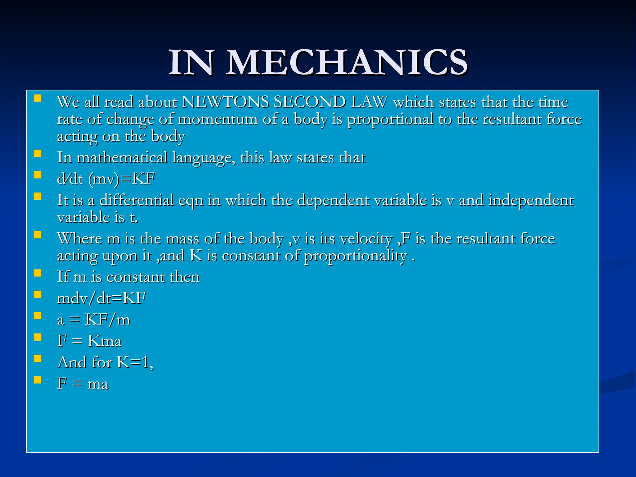 IN MECHANICS
IN MECHANICS
 We all read about NEWTONS SECOND LAW which states that the time
We all read about NEWTONS SECOND LAW which states that the time
rate of change of momentum of a body is proportional to the resultant force
rate of change of momentum of a body is proportional to the resultant force
acting on the body
acting on the body
 In mathematical language, this law states that
In mathematical language, this law states that
 d∕dt (mv)=KF
d∕dt (mv)=KF
 It is a differential eqn in which the dependent variable is v and independent
It is a differential eqn in which the dependent variable is v and independent
variable is t.
variable is t.
 Where m is the mass of the body ,v is its velocity ,F is the resultant force
Where m is the mass of the body ,v is its velocity ,F is the resultant force
acting upon it ,and K is constant of proportionality .
acting upon it ,and K is constant of proportionality .
 If m is constant then
If m is constant then
 mdv/dt=KF
mdv/dt=KF
 a = KF/m
a = KF/m
 F = Kma
F = Kma
 And for K=1,
And for K=1,
 F = ma
F = ma
 