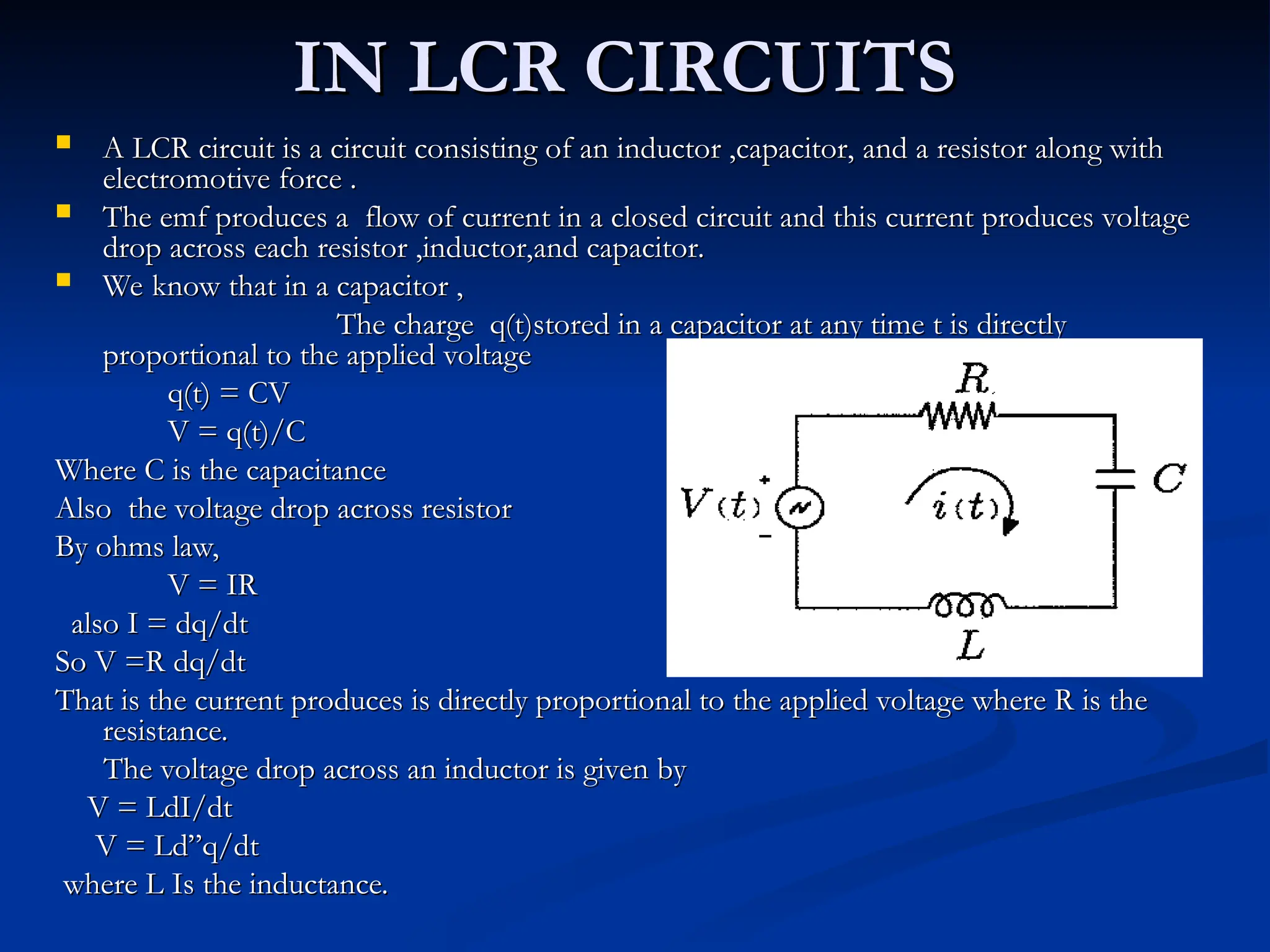 IN LCR CIRCUITS
IN LCR CIRCUITS
 A LCR circuit is a circuit consisting of an inductor ,capacitor, and a resistor along with
A LCR circuit is a circuit consisting of an inductor ,capacitor, and a resistor along with
electromotive force .
electromotive force .
 The emf produces a flow of current in a closed circuit and this current produces voltage
The emf produces a flow of current in a closed circuit and this current produces voltage
drop across each resistor ,inductor,and capacitor.
drop across each resistor ,inductor,and capacitor.
 We know that in a capacitor ,
We know that in a capacitor ,
The charge q(t)stored in a capacitor at any time t is directly
The charge q(t)stored in a capacitor at any time t is directly
proportional to the applied voltage
proportional to the applied voltage
q(t) = CV
q(t) = CV
V = q(t)/C
V = q(t)/C
Where C is the capacitance
Where C is the capacitance
Also the voltage drop across resistor
Also the voltage drop across resistor
By ohms law,
By ohms law,
V = IR
V = IR
also I = dq/dt
also I = dq/dt
So V =R dq/dt
So V =R dq/dt
That is the current produces is directly proportional to the applied voltage where R is the
That is the current produces is directly proportional to the applied voltage where R is the
resistance.
resistance.
The voltage drop across an inductor is given by
The voltage drop across an inductor is given by
V = LdI/dt
V = LdI/dt
V = Ld”q/dt
V = Ld”q/dt
where L Is the inductance.
where L Is the inductance.
 