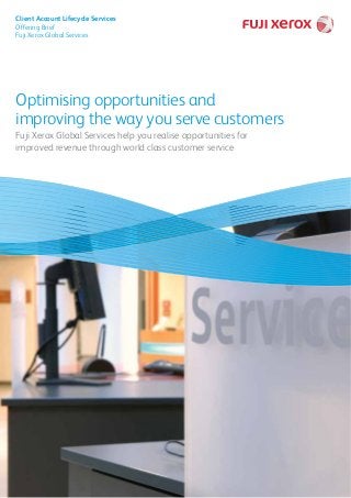 Optimising opportunities and
improving the way you serve customers
Fuji Xerox Global Services help you realise opportunities for
improved revenue through world class customer service
Client Account Lifecycle Services
Offering Brief
Fuji Xerox Global Services
 