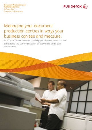 Managing your document
production centres in ways your
business can see and measure.
Fuji Xerox Global Services can help you drive out costs while
enhancing the communication effectiveness of all your
documents.
Document Production and
Publishing Services
Offering Brief
Fuji Xerox Global Services
 