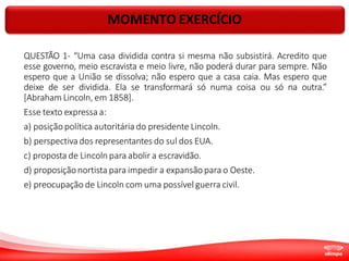 MOMENTO EXERCÍCIO
QUESTÃO 1- “Uma casa dividida contra si mesma não subsistirá. Acredito que
esse governo, meio escravista e meio livre, não poderá durar para sempre. Não
espero que a União se dissolva; não espero que a casa caia. Mas espero que
deixe de ser dividida. Ela se transformará só numa coisa ou só na outra.”
[Abraham Lincoln, em 1858].
Esse texto expressa a:
a) posição política autoritária do presidente Lincoln.
b) perspectiva dos representantes do sul dos EUA.
c) proposta de Lincoln para abolir a escravidão.
d) proposiçãonortista para impedir a expansão para o Oeste.
e) preocupação de Lincoln com uma possível guerra civil.
 