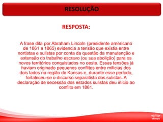 RESOLUÇÃO
RESPOSTA:
A frase dita por Abraham Lincoln (presidente americano
de 1861 a 1865) evidencia a tensão que existia entre
nortistas e sulistas por conta da questão da manutenção e
extensão do trabalho escravo (ou sua abolição) para os
novos territórios conquistados no oeste. Essas tensões já
haviam originado pequenos conflitos entre milícias dos
dois lados na região do Kansas e, durante esse período,
fortaleceu-se o discurso separatista dos sulistas. A
declaração de secessão dos estados sulistas deu início ao
conflito em 1861.
 