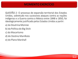 MOMENTO EXERCÍCIO
QUESTÃO 2- O processo de expansão territorial dos Estados
Unidos, sobretudo nos sucessivos ataques contra as nações
indígenas e a Guerra contra o México entre 1848 e 1850, foi
ideologicamente justificado pelos Estados Unidos a partir:
a) da Doutrina Monroe
b) da Política do Big Stick
c) do Macartismo
d) do Destino Manifesto
e) do Plano Marshall
 