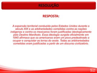 RESOLUÇÃO
RESPOSTA:
A expansão territorial conduzida pelos Estados Unidos durante o
século XIX e as arbitrariedades cometidas contra as nações
indígenas e contra os mexicanos foram justificadas ideologicamente
pelo Destino Manifesto. Essa ideologia surgida oficialmente em
1845 afirmava que os americanos eram um povo predestinado a
ocupar e conquistar as terras do oeste. Todas as arbitrariedades
cometidas eram justificadas a partir de um discurso civilizatório.
 