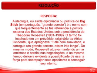 RESOLUÇÃO
RESPOSTA:
A ideologia, ou ainda diplomacia ou política do Big
Stick (em português, “grande porrete”) é o nome com
que frequentemente se faz referência à política
externa dos Estados Unidos sob a presidência de
Theodore Roosevelt (1901-1909). O termo foi
inspirado em um provérbio, originário da África
Ocidental, que apregoava: “Fale com suavidade, e
carregue um grande porrete, assim irás longe”. Do
mesmo modo, Roosevelt atuava mantendo um ar
amistoso e cordial nas negociações, e ao mesmo
tempo deixava evidente a possibilidade de usar a
força para sobrepujar seus opositores e conseguir
seu intento.
 