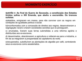 MOMENTO EXERCÍCIO
QUESTÃO 4- Ao final da Guerra de Secessão, a constituição dos Estados
Unidos sofreu a XIII Emenda, que aboliu a escravidão. Os brancos
sulistas:
a)abatidos, emigraram em massa, para não conviver com os negros em
condições de igualdade política e social.
b)inconformados com a concessão de direitos aos negros, desenvolveram a
segregação racial e criaram sociedades secretas que os perseguiam.
c) arruinados, tiveram suas terras submetidas a uma reforma agrária e
distribuídas aos ex-escravos.
d) desanimados, abandonaram a agricultura e voltaram-se para a indústria, a
fim de se integrarem à prosperidade do capitalismo do norte.
e)recuperados, substituíram as plantações de algodão por café, contratando
seus ex-escravos como assalariados.
 