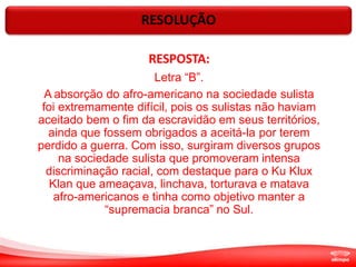 RESOLUÇÃO
RESPOSTA:
Letra “B”.
A absorção do afro-americano na sociedade sulista
foi extremamente difícil, pois os sulistas não haviam
aceitado bem o fim da escravidão em seus territórios,
ainda que fossem obrigados a aceitá-la por terem
perdido a guerra. Com isso, surgiram diversos grupos
na sociedade sulista que promoveram intensa
discriminação racial, com destaque para o Ku Klux
Klan que ameaçava, linchava, torturava e matava
afro-americanos e tinha como objetivo manter a
“supremacia branca” no Sul.
 