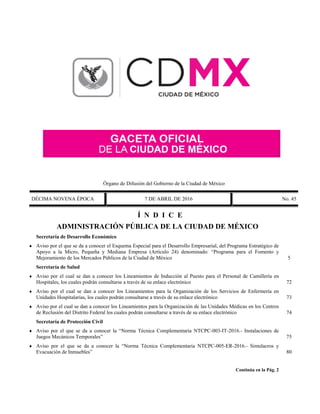 Órgano de Difusión del Gobierno de la Ciudad de México
DÉCIMA NOVENA ÉPOCA 7 DE ABRIL DE 2016 No. 45
Í N D I C E
ADMINISTRACIÓN PÚBLICA DE LA CIUDAD DE MÉXICO
Secretaría de Desarrollo Económico
 Aviso por el que se da a conocer el Esquema Especial para el Desarrollo Empresarial, del Programa Estratégico de
Apoyo a la Micro, Pequeña y Mediana Empresa (Artículo 24) denominado: “Programa para el Fomento y
Mejoramiento de los Mercados Públicos de la Ciudad de México 5
Secretaría de Salud
 Aviso por el cual se dan a conocer los Lineamientos de Inducción al Puesto para el Personal de Camillería en
Hospitales, los cuales podrán consultarse a través de su enlace electrónico 72
 Aviso por el cual se dan a conocer los Lineamientos para la Organización de los Servicios de Enfermería en
Unidades Hospitalarias, los cuales podrán consultarse a través de su enlace electrónico 73
 Aviso por el cual se dan a conocer los Lineamientos para la Organización de las Unidades Médicas en los Centros
de Reclusión del Distrito Federal los cuales podrán consultarse a través de su enlace electrónico 74
Secretaría de Protección Civil
 Aviso por el que se da a conocer la “Norma Técnica Complementaria NTCPC-003-IT-2016.- Instalaciones de
Juegos Mecánicos Temporales” 75
 Aviso por el que se da a conocer la “Norma Técnica Complementaria NTCPC-005-ER-2016.- Simulacros y
Evacuación de Inmuebles” 80
Continúa en la Pág. 2
 