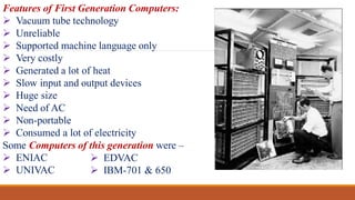 Features of First Generation Computers:
 Vacuum tube technology
 Unreliable
 Supported machine language only
 Very costly
 Generated a lot of heat
 Slow input and output devices
 Huge size
 Need of AC
 Non-portable
 Consumed a lot of electricity
Some Computers of this generation were –
 ENIAC
 UNIVAC
 EDVAC
 IBM-701 & 650
 