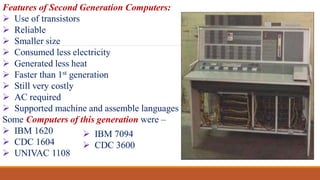 Features of Second Generation Computers:
 Use of transistors
 Reliable
 Smaller size
 Consumed less electricity
 Generated less heat
 Faster than 1st generation
 Still very costly
 AC required
 Supported machine and assemble languages
Some Computers of this generation were –
 IBM 1620
 CDC 1604
 UNIVAC 1108
 IBM 7094
 CDC 3600
 