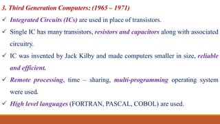 3. Third Generation Computers: (1965 – 1971)
 Integrated Circuits (ICs) are used in place of transistors.
 Single IC has many transistors, resistors and capacitors along with associated
circuitry.
 IC was invented by Jack Kilby and made computers smaller in size, reliable
and efficient.
 Remote processing, time – sharing, multi-programming operating system
were used.
 High level languages (FORTRAN, PASCAL, COBOL) are used.
 