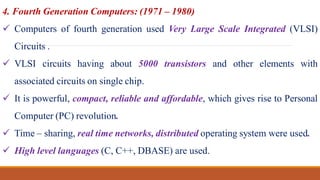4. Fourth Generation Computers: (1971 – 1980)
 Computers of fourth generation used Very Large Scale Integrated (VLSI)
Circuits .
 VLSI circuits having about 5000 transistors and other elements with
associated circuits on single chip.
 It is powerful, compact, reliable and affordable, which gives rise to Personal
Computer (PC) revolution.
 Time – sharing, real time networks, distributed operating system were used.
 High level languages (C, C++, DBASE) are used.
 