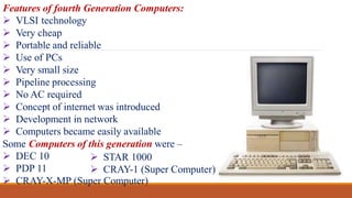 Features of fourth Generation Computers:
 VLSI technology
 Very cheap
 Portable and reliable
 Use of PCs
 Very small size
 Pipeline processing
 No AC required
 Concept of internet was introduced
 Development in network
 Computers became easily available
Some Computers of this generation were –
 DEC 10
 PDP 11
 CRAY-X-MP (Super Computer)
 STAR 1000
 CRAY-1 (Super Computer)
 
