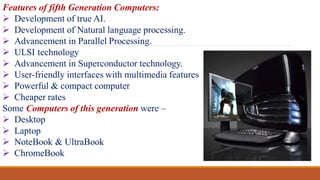 Features of fifth Generation Computers:
 Development of true AI.
 Development of Natural language processing.
 Advancement in Parallel Processing.
 ULSI technology
 Advancement in Superconductor technology.
 User-friendly interfaces with multimedia features
 Powerful & compact computer
 Cheaper rates
Some Computers of this generation were –
 Desktop
 Laptop
 NoteBook & UltraBook
 ChromeBook
 