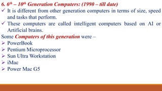 6. 6th – 10th Generation Computers: (1990 – till date)
 It is different from other generation computers in terms of size, speed
and tasks that perform.
 These computers are called intelligent computers based on AI or
Artificial brains.
Some Computers of this generation were –
 PowerBook
 Pentium Microprocessor
 Sun Ultra Workstation
 iMac
 Power Mac G5
 