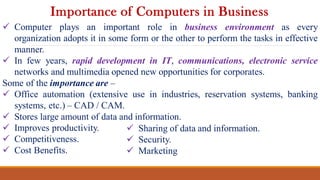  Computer plays an important role in business environment as every
organization adopts it in some form or the other to perform the tasks in effective
manner.
 In few years, rapid development in IT, communications, electronic service
networks and multimedia opened new opportunities for corporates.
Some of the importance are –
 Office automation (extensive use in industries, reservation systems, banking
systems, etc.) – CAD / CAM.
 Stores large amount of data and information.
 Improves productivity.
 Competitiveness.
 Cost Benefits.
Importance of Computers in Business
 Sharing of data and information.
 Security.
 Marketing
 