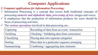 2. Computer applications for Information Processing:
 Information Processing is a concept that covers both traditional concepts of
processing numeric and alphabetic data, processing of text, images and voices.
 It emphasizes that the production of information products for users should be
focus of processing activities.
 The various operations involved in data processing are -
Computer Applications
Capturing Recording of data from an event / transaction
Verifying Checking / Validating data from correctness
Classifying Placing data into separate categories
Sorting Place data in a particular sequence arranging
Summarising Combining / aggregating data elements
 