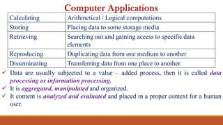  Data are usually subjected to a value – added process, then it is called data
processing or information processing.
 It is aggregated, manipulated and organized.
 It content is analyzed and evaluated and placed in a proper context for a human
user.
Computer Applications
Calculating Arithmetical / Logical computations
Storing Placing data to some storage media
Retrieving Searching out and gaining access to specific data
elements
Reproducing Duplicating data from one medium to another
Disseminating Transferring data from one place to another
 