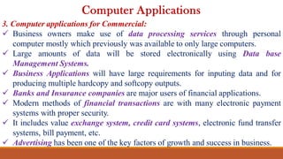 3. Computer applications for Commercial:
 Business owners make use of data processing services through personal
computer mostly which previously was available to only large computers.
 Large amounts of data will be stored electronically using Data base
Management Systems.
 Business Applications will have large requirements for inputing data and for
producing multiple hardcopy and softcopy outputs.
 Banks and Insurance companies are major users of financial applications.
 Modern methods of financial transactions are with many electronic payment
systems with proper security.
 It includes value exchange system, credit card systems, electronic fund transfer
systems, bill payment, etc.
 Advertising has been one of the key factors of growth and success in business.
Computer Applications
 