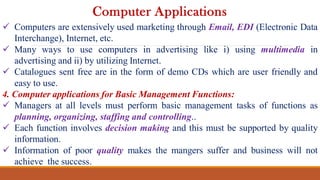 Computers are extensively used marketing through Email, EDI (Electronic Data
Interchange), Internet, etc.
 Many ways to use computers in advertising like i) using multimedia in
advertising and ii) by utilizing Internet.
 Catalogues sent free are in the form of demo CDs which are user friendly and
easy to use.
4. Computer applications for Basic Management Functions:
 Managers at all levels must perform basic management tasks of functions as
planning, organizing, staffing and controlling..
 Each function involves decision making and this must be supported by quality
information.
 Information of poor quality makes the mangers suffer and business will not
achieve the success.
Computer Applications
 