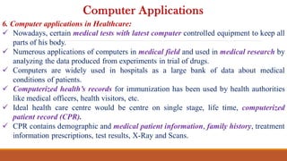 6. Computer applications in Healthcare:
 Nowadays, certain medical tests with latest computer controlled equipment to keep all
parts of his body.
 Numerous applications of computers in medical field and used in medical research by
analyzing the data produced from experiments in trial of drugs.
 Computers are widely used in hospitals as a large bank of data about medical
conditions of patients.
 Computerized health’s records for immunization has been used by health authorities
like medical officers, health visitors, etc.
 Ideal health care centre would be centre on single stage, life time, computerized
patient record (CPR).
 CPR contains demographic and medical patient information, family history, treatment
information prescriptions, test results, X-Ray and Scans.
Computer Applications
 