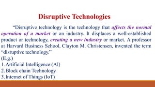 Disruptive Technologies
“Disruptive technology is the technology that affects the normal
operation of a market or an industry. It displaces a well-established
product or technology, creating a new industry or market. A professor
at Harvard Business School, Clayton M. Christensen, invented the term
“disruptive technology.”
(E.g.)
1.Artificial Intelligence (AI)
2.Block chain Technology
3.Internet of Things (IoT)
 