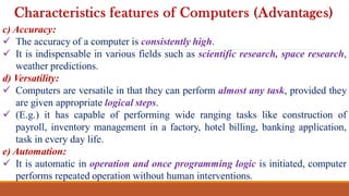 c) Accuracy:
 The accuracy of a computer is consistently high.
 It is indispensable in various fields such as scientific research, space research,
weather predictions.
d) Versatility:
 Computers are versatile in that they can perform almost any task, provided they
are given appropriate logical steps.
 (E.g.) it has capable of performing wide ranging tasks like construction of
payroll, inventory management in a factory, hotel billing, banking application,
task in every day life.
e) Automation:
 It is automatic in operation and once programming logic is initiated, computer
performs repeated operation without human interventions.
Characteristics features of Computers (Advantages)
 