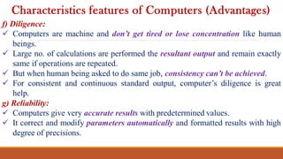 f) Diligence:
 Computers are machine and don’t get tired or lose concentration like human
beings.
 Large no. of calculations are performed the resultant output and remain exactly
same if operations are repeated.
 But when human being asked to do same job, consistency can’t be achieved.
 For consistent and continuous standard output, computer’s diligence is great
help.
g) Reliability:
 Computers give very accurate results with predetermined values.
 It correct and modify parameters automatically and formatted results with high
degree of precisions.
Characteristics features of Computers (Advantages)
 
