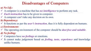 a) No I.Q.:
 A computer is a machine that has no intelligence to perform any task.
 Each instruction has to be given to computer.
 A computer can’t take any decision on its own.
b) Dependency:
 It functions as per the user’s instruction, thus it is fully dependent on humans.
c) Environment:
 The operating environment of the computer should be dust free and suitable.
d) No feeling:
 Computers have no feelings or emotions.
 It cannot make judgement based on feeling, taste, experience and knowledge
unlike humans.
Disadvantages of Computers
 