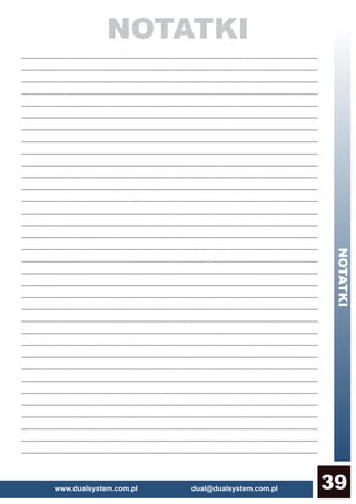 www.dualsystem.com.pl dual@dualsystem.com.pl 39
NOTATKI
NOTATKI
......................................................................................................................................................................................................
......................................................................................................................................................................................................
......................................................................................................................................................................................................
......................................................................................................................................................................................................
......................................................................................................................................................................................................
......................................................................................................................................................................................................
......................................................................................................................................................................................................
......................................................................................................................................................................................................
......................................................................................................................................................................................................
......................................................................................................................................................................................................
......................................................................................................................................................................................................
......................................................................................................................................................................................................
......................................................................................................................................................................................................
......................................................................................................................................................................................................
......................................................................................................................................................................................................
......................................................................................................................................................................................................
......................................................................................................................................................................................................
......................................................................................................................................................................................................
......................................................................................................................................................................................................
......................................................................................................................................................................................................
......................................................................................................................................................................................................
......................................................................................................................................................................................................
......................................................................................................................................................................................................
......................................................................................................................................................................................................
......................................................................................................................................................................................................
......................................................................................................................................................................................................
......................................................................................................................................................................................................
......................................................................................................................................................................................................
......................................................................................................................................................................................................
......................................................................................................................................................................................................
......................................................................................................................................................................................................
......................................................................................................................................................................................................
......................................................................................................................................................................................................
......................................................................................................................................................................................................
 