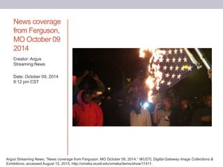 News coverage
from Ferguson,
MO October 09
2014
Creator: Argus
Streaming News
Date: October 09, 2014
9:12 pm CST
Argus Streaming News, “News coverage from Ferguson, MO October 09, 2014,” WUSTL Digital Gateway Image Collections &
Exhibitions, accessed August 12, 2015, http://omeka.wustl.edu/omeka/items/show/11411.
 