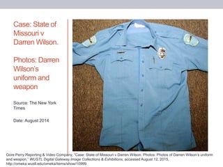 Case: State of
Missouri v
Darren Wilson.
Photos: Darren
Wilson’s
uniform and
weapon
Source: The New York
Times
Date: August 2014
Gore Perry Reporting & Video Company, “Case: State of Missouri v Darren Wilson. Photos: Photos of Darren Wilson’s uniform
and weapon,” WUSTL Digital Gateway Image Collections & Exhibitions, accessed August 12, 2015,
http://omeka.wustl.edu/omeka/items/show/10999.
 