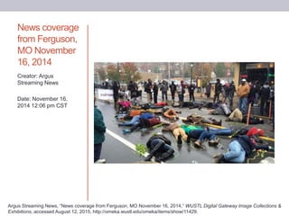 News coverage
from Ferguson,
MO November
16, 2014
Creator: Argus
Streaming News
Date: November 16,
2014 12:06 pm CST
Argus Streaming News, “News coverage from Ferguson, MO November 16, 2014,” WUSTL Digital Gateway Image Collections &
Exhibitions, accessed August 12, 2015, http://omeka.wustl.edu/omeka/items/show/11429.
 