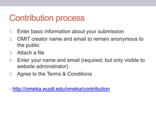 Contribution process
1. Enter basic information about your submission
2. OMIT creator name and email to remain anonymous to
the public
3. Attach a file
4. Enter your name and email (required, but only visible to
website administrator)
5. Agree to the Terms & Conditions
• http://omeka.wustl.edu/omeka/contribution
 