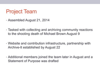 Project Team
• Assembled August 21, 2014
• Tasked with collecting and archiving community reactions
to the shooting death of Michael Brown August 9
• Website and contribution infrastructure, partnership with
Archive-It established by August 22
• Additional members joined the team later in August and a
Statement of Purpose was drafted
 