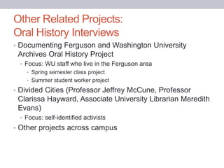 Other Related Projects:
Oral History Interviews
• Documenting Ferguson and Washington University
Archives Oral History Project
• Focus: WU staff who live in the Ferguson area
• Spring semester class project
• Summer student worker project
• Divided Cities (Professor Jeffrey McCune, Professor
Clarissa Hayward, Associate University Librarian Meredith
Evans)
• Focus: self-identified activists
• Other projects across campus
 