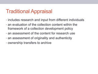 Traditional Appraisal
• includes research and input from different individuals
• an evaluation of the collection content within the
framework of a collection development policy
• an assessment of the content for research use
• an assessment of originality and authenticity
• ownership transfers to archive
 