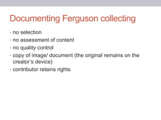 Documenting Ferguson collecting
• no selection
• no assessment of content
• no quality control
• copy of image/ document (the original remains on the
creator’s device)
• contributor retains rights
 