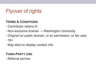Flyover of rights
TERMS & CONDITIONS
• Contributor retains ©
• Non-exclusive license → Washington University
• Original (or public domain, or w/ permission, or fair use)
• 18+
• May elect to display contact info
THIRD-PARTY USE
• Referral service
 