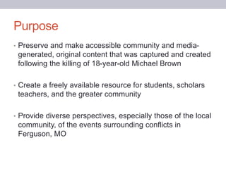• Preserve and make accessible community and media-
generated, original content that was captured and created
following the killing of 18-year-old Michael Brown
• Create a freely available resource for students, scholars
teachers, and the greater community
• Provide diverse perspectives, especially those of the local
community, of the events surrounding conflicts in
Ferguson, MO
Purpose
 