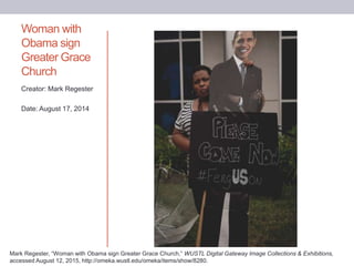 Woman with
Obama sign
Greater Grace
Church
Creator: Mark Regester
Date: August 17, 2014
Mark Regester, “Woman with Obama sign Greater Grace Church,” WUSTL Digital Gateway Image Collections & Exhibitions,
accessed August 12, 2015, http://omeka.wustl.edu/omeka/items/show/8280.
 