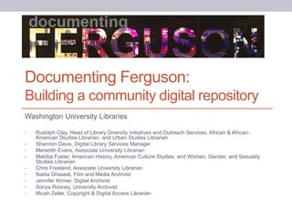 Documenting Ferguson:
Building a community digital repository
Washington University Libraries
• Rudolph Clay, Head of Library Diversity Initiatives and Outreach Services, African & African-
American Studies Librarian, and Urban Studies Librarian
• Shannon Davis, Digital Library Services Manager
• Meredith Evans, Associate University Librarian
• Makiba Foster, American History, American Culture Studies, and Women, Gender, and Sexuality
Studies Librarian
• Chris Freeland, Associate University Librarian
• Nadia Ghasedi, Film and Media Archivist
• Jennifer Kirmer, Digital Archivist
• Sonya Rooney, University Archivist
• Micah Zeller, Copyright & Digital Access Librarian
 