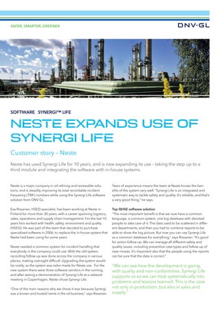 ©xxx
SAFER, SMARTER, GREENER
Neste is a major company in oil refining and renewable solu-
tions, and is steadily improving its total recordable incident
frequency (TRIF) numbers while using the Synergi Life software
solution from DNV GL.
Esa Rissanen, HSEQ specialist, has been working at Neste in
Finland for more than 30 years, with a career spanning logistics,
sales, operations and supply chain management. For the last 10
years he’s worked with health, safety, environment and quality
(HSEQ). He was part of the team that decided to purchase
specialized software in 2006, to replace the in-house system that
Neste had been using for some years.
Neste needed a common system for incident handling that
everybody in the company could use. With the old system,
recording follow-up was done across the company in various
places, making oversight difficult. Upgrading the system would
be costly, as the system was tailor-made for Neste use. For the
new system there were three software vendors in the running,
and after seeing a demonstration of Synergi Life at a network
meeting in Copenhagen, Neste chose Synergi Life.
“One of the main reasons why we chose it was because Synergi
was a known and trusted name in the oil business,” says Rissanen.
Years of experience means the team at Neste knows the ben-
efits of the system very well. “Synergi Life is an integrated and
system­atic way to tackle safety and quality. It’s reliable, and that’s
a very good thing,” he says.
Top QHSE software solution
“The most important benefit is that we now have a common
language, a common system, one big database with devoted
people to take care of it. The data used to be scattered in differ-
ent departments, and then you had to combine reports to be
able to show the big picture. But now you can use Synergi Life
as a common database for everything,” says Rissanen. “It’s good
for action follow-up. We can manage all different safety and
quality issues, including preventive case types and follow-up of
near-misses. It’s important also that the people using the reports
can be sure that the data is correct.”
“We can see how the development is going,
with quality and non-conformities. Synergi Life
supports us so we can look systematically into
problems and lessons learned. This is the case
not only in production, but also in sales and
supply.”
©xxx
NESTE EXPANDS USE OF
SYNERGI LIFE
Customer story – Neste
Neste has used Synergi Life for 10 years, and is now expanding its use – taking the step up to a
third module and integrating the software with in-house systems.
SOFTWARE – SYNERGI™ LIFE
 