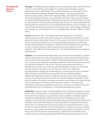 StrengthFinder
Signature
Themes
Strategic: The Strategic theme enables you to sort through the clutter and find the best
route. It is not a skill that can be taught. It is a distinct way of thinking, a special
perspective on the world at large. This perspective allows you to see patterns where
others simply see complexity. Mindful of these patterns, you play out alternative
scenarios, always asking, “What if this happened? Okay, well what if this happened?”
This recurring question helps you see around the next corner. There you can evaluate
accurately the potential obstacles. Guided by where you see each path leading, you start
to make selections. You discard the paths that lead nowhere. You discard the paths that
lead straight into resistance. You discard the paths that lead into a fog of confusion. You
cull and make selections until you arrive at the chosen path—your strategy. Armed with
your strategy, you strike forward. This is your Strategic theme at work: “What if?” Select.
Strike.
Learner: You love to learn. The subject matter that interests you most will be
determined by your other themes and experiences, but whatever the subject, you will
always be drawn to the process of learning. The process, more than the content or the
result, is especially exciting for you. You are energized by the steady and deliberate
journey from ignorance to competence. The thrill of the first few facts, the early efforts
to recite or practice what you have learned, the growing confidence of a skill
mastered—this is the process that entices you. Your excitement leads you to engage in
adult learning.
Achiever: Your Achiever theme helps explain your drive. Achiever describes a constant
need for achievement. You feel as if every day starts at zero. By the end of the day you
must achieve something tangible in order to feel good about yourself. And by “every
day” you mean every single day—workdays, weekends, vacations. No matter how much
you may feel you deserve a day of rest, if the day passes without some form of
achievement, no matter how small, you will feel dissatisfied. You have an internal fire
burning inside you. It pushes you to do more, to achieve more. After each
accomplishment is reached, the fire dwindles for a moment, but very soon it rekindles
itself, forcing you toward the next accomplishment. Your relentless need for
achievement might not be logical. It might not even be focused. But it will always be
with you. As an Achiever you must learn to live with this whisper of discontent. It does
have its benefits. It brings you the energy you need to work long hours without burning
out. It is the jolt you can always count on to get you started on new tasks, new
challenges. It is the power supply that causes you to set the pace and define the levels
of productivity for your work group. It is the theme that keeps you moving.
Intellection: You like to think. You like mental activity. You like exercising the “muscles”
of your brain, stretching them in multiple directions. This need for mental activity may
be focused; for example, you may be trying to solve a problem or develop an idea or
understand another person’s feelings. The exact focus will depend on your other
strengths. On the other hand, this mental activity may very well lack focus. The theme of
Intellection does not dictate what you are thinking about; it simply describes that you
like to think. You are the kind of person who enjoys your time alone because it is your
time for musing and reflection. You are introspective. In a sense you are your own best
companion, as you pose yourself questions and try out answers on yourself to see how
they sound. This introspection may lead you to a slight sense of discontent as you
compare what you are actually doing with all the thoughts and ideas that your mind
 