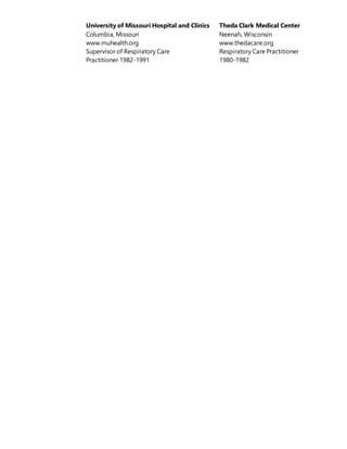 University of Missouri Hospital and Clinics Theda Clark Medical Center
Columbia, Missouri Neenah, Wisconsin
www.muhealth.org www.thedacare.org
Supervisor of Respiratory Care Respiratory Care Practitioner
Practitioner 1982-1991 1980-1982
 